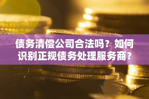 济南债务清偿公司合法吗？如何识别正规债务处理服务商？