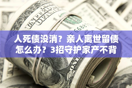 济南人死债没消？亲人离世留债怎么办？3招守护家产不背锅