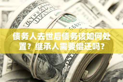 济南债务人去世后债务该如何处置？继承人需要偿还吗？