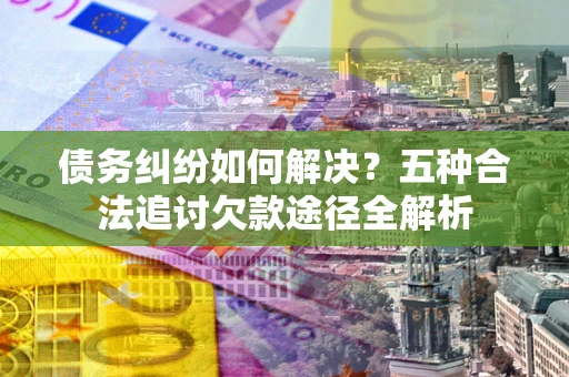 济南债务纠纷如何解决？五种合法追讨欠款途径全解析