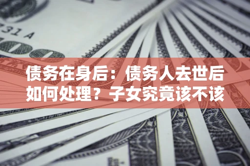 济南债务在身后：债务人去世后如何处理？子女究竟该不该还钱？