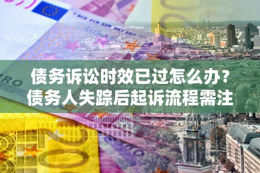 济南债务诉讼时效已过怎么办？债务人失踪后起诉流程需注意什么？