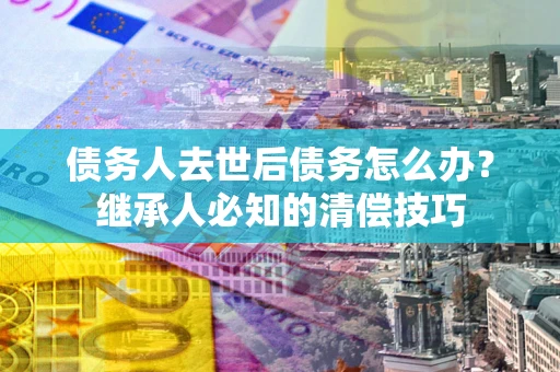 济南债务人去世后债务怎么办？继承人必知的清偿技巧