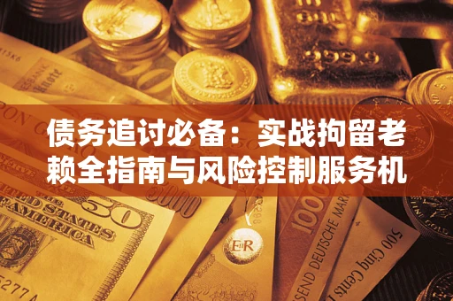 济南债务追讨必备：实战拘留老赖全指南与风险控制服务机构推荐