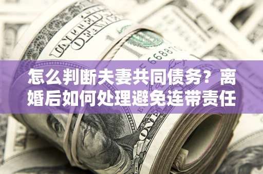 济南怎么判断夫妻共同债务？离婚后如何处理避免连带责任？